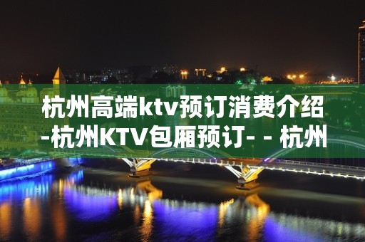 杭州高端ktv预订消费介绍-杭州KTV包厢预订- - 杭州拱墅KTV大全 