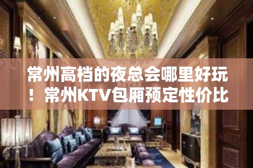 常州高档的夜总会哪里好玩！常州KTV包厢预定性价比高