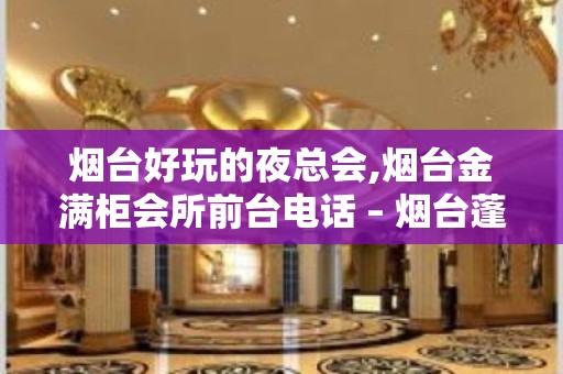 烟台好玩的夜总会,烟台金满柜会所前台电话 – 烟台蓬莱KTV排名大全