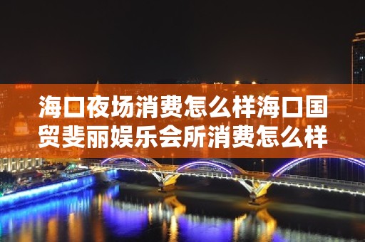 海口夜场消费怎么样海口国贸斐丽娱乐会所消费怎么样 – 海口秀英西秀KTV排名大全