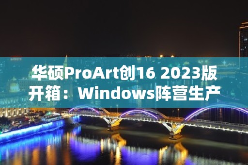 华硕ProArt创16 2023版开箱：Windows阵营生产力新代表