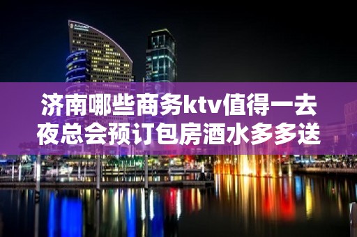 济南哪些商务ktv值得一去夜总会预订包房酒水多多送