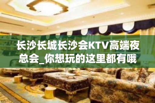 长沙长城长沙会KTV高端夜总会_你想玩的这里都有哦 - 长沙岳麓麓山名园KTV大全 