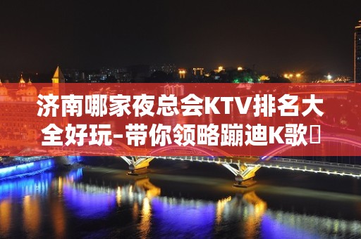 济南哪家夜总会KTV排名大全好玩–带你领略蹦迪K歌屌 – 济南历下KTV排名大全