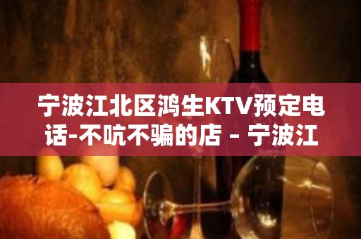 宁波江北区鸿生KTV预定电话-不吭不骗的店 – 宁波江北KTV排名大全