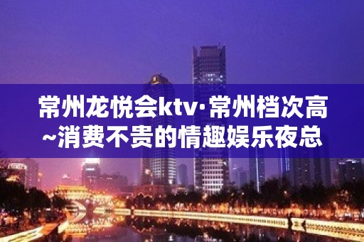 常州龙悦会ktv·常州档次高~消费不贵的情趣娱乐夜总会