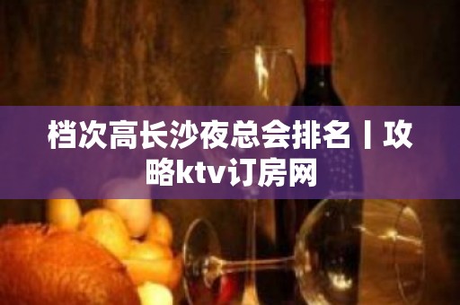 档次高长沙夜总会排名丨攻略ktv订房网