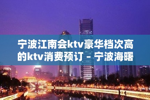 宁波江南会ktv豪华档次高的ktv消费预订 – 宁波海曙KTV排名大全