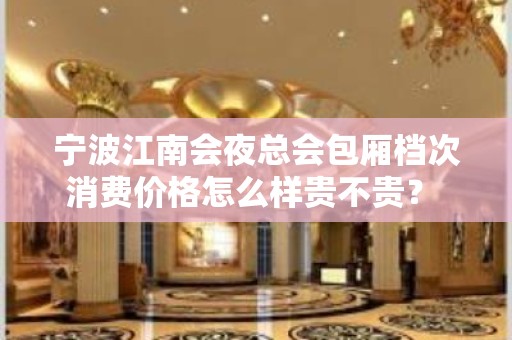 宁波江南会夜总会包厢档次消费价格怎么样贵不贵？ – 宁波海曙KTV排名大全