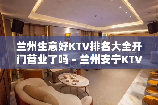 兰州生意好KTV排名大全开门营业了吗 – 兰州安宁KTV排名大全