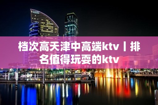 档次高天津中高端ktv丨排名值得玩耍的ktv