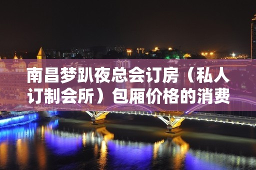 南昌梦趴夜总会订房（私人订制会所）包厢价格的消费 – 南昌东湖KTV排名大全