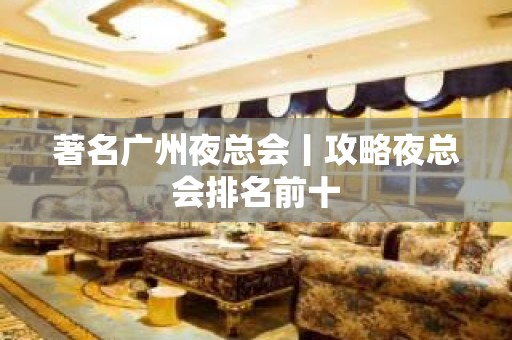 著名广州夜总会丨攻略夜总会排名前十