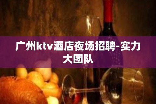 广州ktv酒店夜场招聘-实力大团队