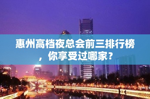 惠州高档夜总会前三排行榜，你享受过哪家？