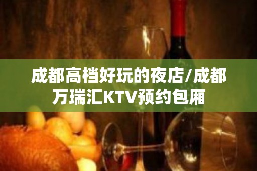 成都高档好玩的夜店/成都万瑞汇KTV预约包厢