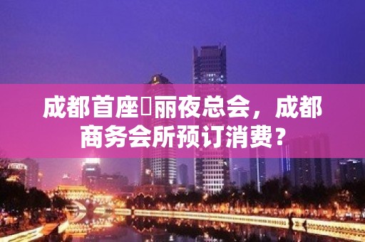 成都首座杤丽夜总会，成都商务会所预订消费？