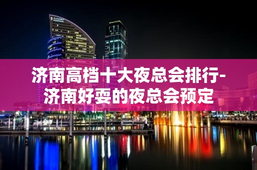 济南高档十大夜总会排行-济南好耍的夜总会预定