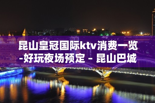 昆山皇冠国际ktv消费一览-好玩夜场预定 – 昆山巴城KTV排名大全