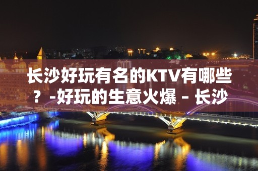 长沙好玩有名的KTV有哪些？-好玩的生意火爆 – 长沙长沙KTV排名大全