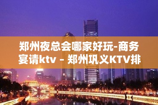 郑州夜总会哪家好玩-商务宴请ktv – 郑州巩义KTV排名大全