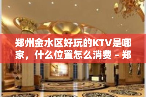 郑州金水区好玩的KTV是哪家，什么位置怎么消费 – 郑州金水KTV排名大全