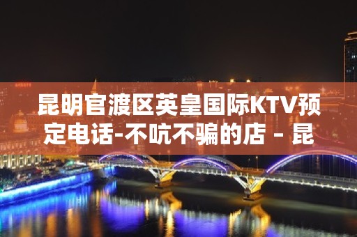 昆明官渡区英皇国际KTV预定电话-不吭不骗的店 – 昆明官渡KTV排名大全