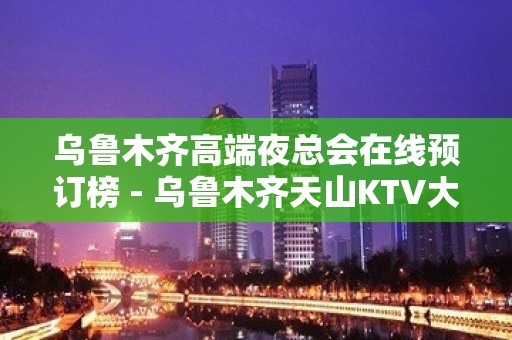 乌鲁木齐高端夜总会在线预订榜 - 乌鲁木齐天山KTV大全 