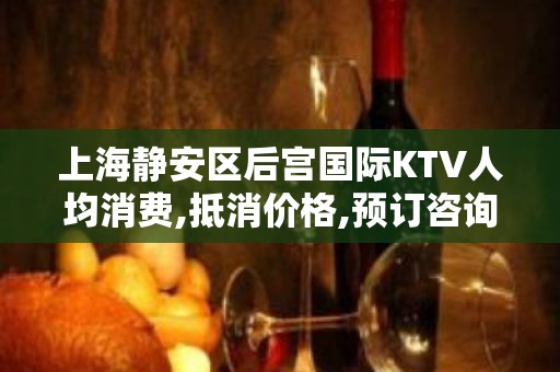 上海静安区后宫国际KTV人均消费,抵消价格,预订咨询