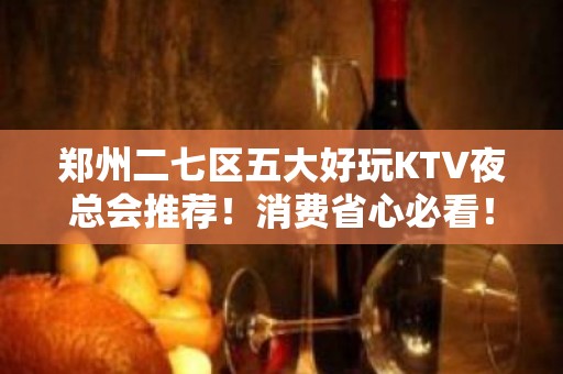 郑州二七区五大好玩KTV夜总会推荐！消费省心必看！ - 郑州二七KTV大全 