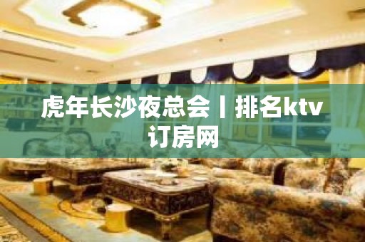 虎年长沙夜总会丨排名ktv订房网