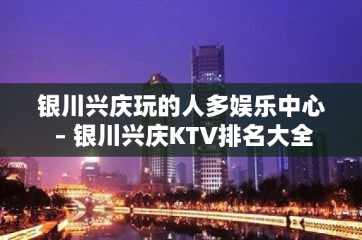 银川兴庆玩的人多娱乐中心 – 银川兴庆KTV排名大全