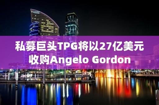 私募巨头TPG将以27亿美元收购Angelo Gordon