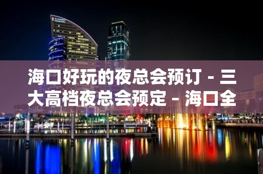 海口好玩的夜总会预订－三大高档夜总会预定 – 海口全海口KTV排名大全