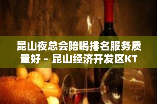 昆山夜总会陪喝排名服务质量好 – 昆山经济开发区KTV排名大全