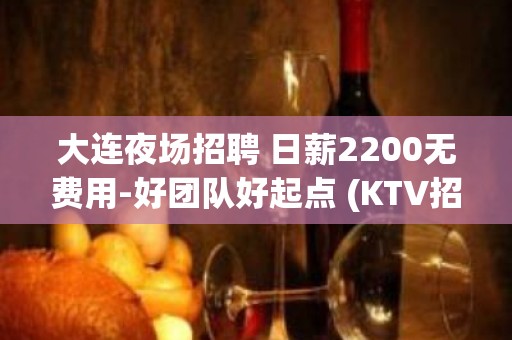 大连夜场招聘 日薪2200无费用-好团队好起点 (KTV招聘)