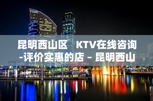 昆明西山区   KTV在线咨询-评价实惠的店 – 昆明西山KTV排名大全