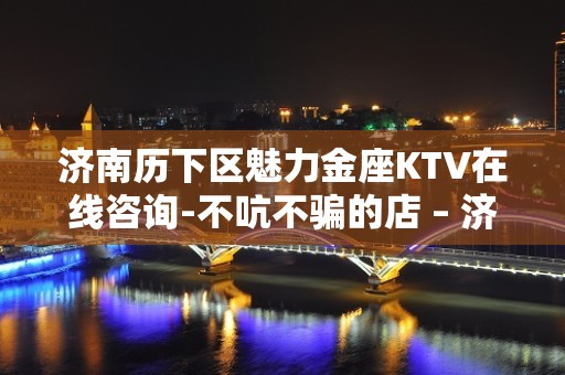 济南历下区魅力金座KTV在线咨询-不吭不骗的店 – 济南历下KTV排名大全