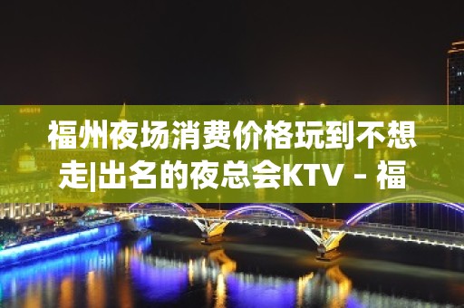 福州夜场消费价格玩到不想走|出名的夜总会KTV – 福州福清KTV排名大全