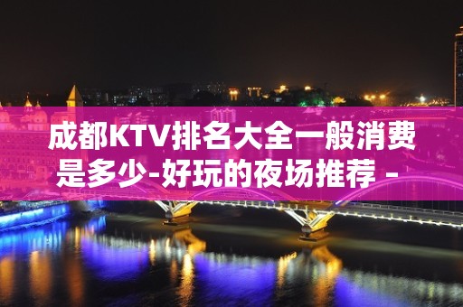 成都KTV排名大全一般消费是多少-好玩的夜场推荐 – 成都大邑KTV排名大全