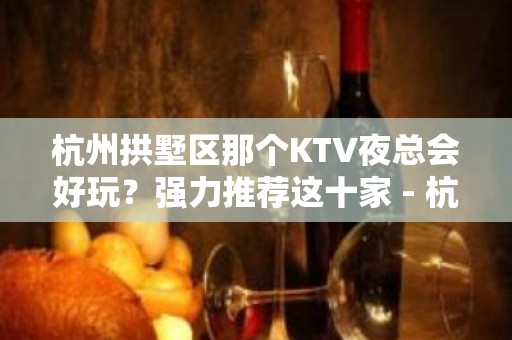 杭州拱墅区那个KTV夜总会好玩？强力推荐这十家 - 杭州拱墅KTV大全 