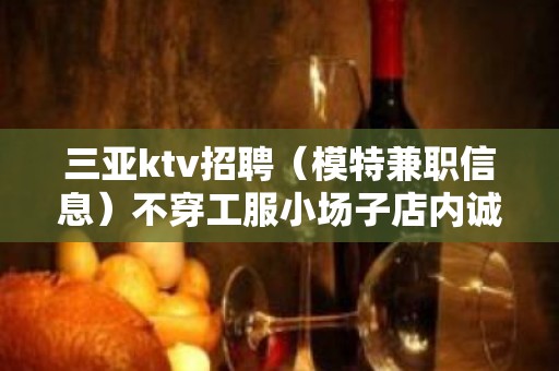 三亚ktv招聘（模特兼职信息）不穿工服小场子店内诚聘