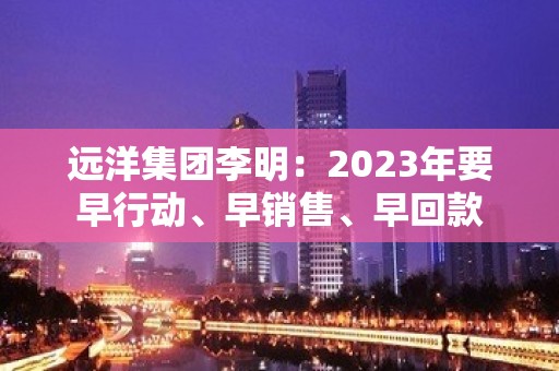 远洋集团李明：2023年要早行动、早销售、早回款