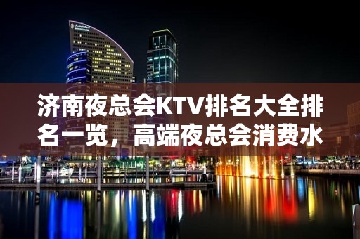 济南夜总会KTV排名大全排名一览，高端夜总会消费水平