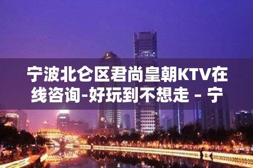 宁波北仑区君尚皇朝KTV在线咨询-好玩到不想走 – 宁波北仑KTV排名大全