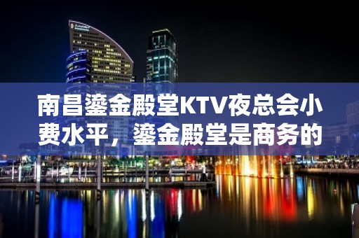 南昌鎏金殿堂KTV夜总会小费水平，鎏金殿堂是商务的 – 南昌青山湖KTV排名大全