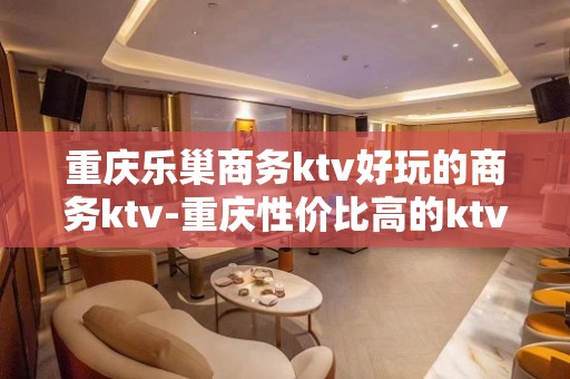 重庆乐巢商务ktv好玩的商务ktv-重庆性价比高的ktv – 重庆奉节KTV排名大全