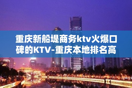 重庆新船堤商务ktv火爆口碑的KTV-重庆本地排名高的ktv – 重庆开州KTV排名大全