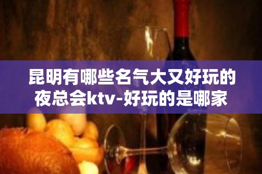 昆明有哪些名气大又好玩的夜总会ktv-好玩的是哪家