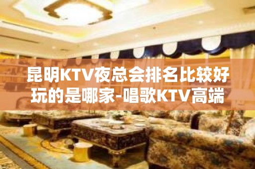 昆明KTV夜总会排名比较好玩的是哪家-唱歌KTV高端预定